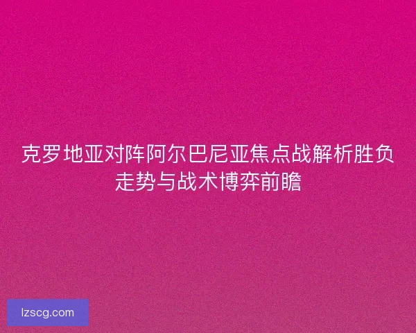 克罗地亚对阵阿尔巴尼亚焦点战解析胜负走势与战术博弈前瞻