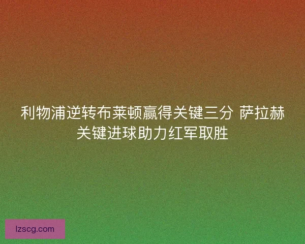 利物浦逆转布莱顿赢得关键三分 萨拉赫关键进球助力红军取胜