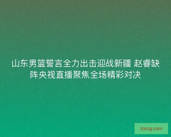 山东男篮誓言全力出击迎战新疆 赵睿缺阵央视直播聚焦全场精彩对决