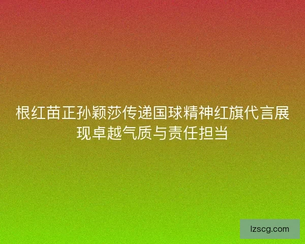 根红苗正孙颖莎传递国球精神红旗代言展现卓越气质与责任担当 根红苗正孙颖莎传递国球精神红旗代言展现卓越气质与责任担当