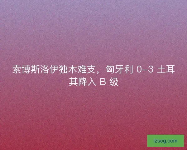 索博斯洛伊独木难支，匈牙利 0-3 土耳其降入 B 级