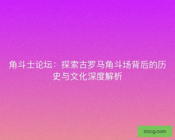 角斗士论坛：探索古罗马角斗场背后的历史与文化深度解析
