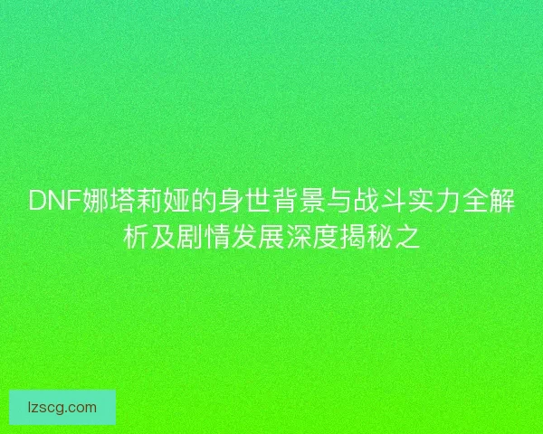 DNF娜塔莉娅的身世背景与战斗实力全解析及剧情发展深度揭秘之