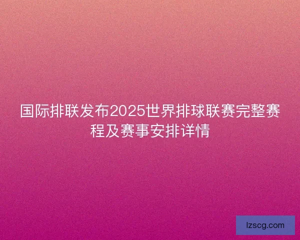 国际排联发布2025世界排球联赛完整赛程及赛事安排详情