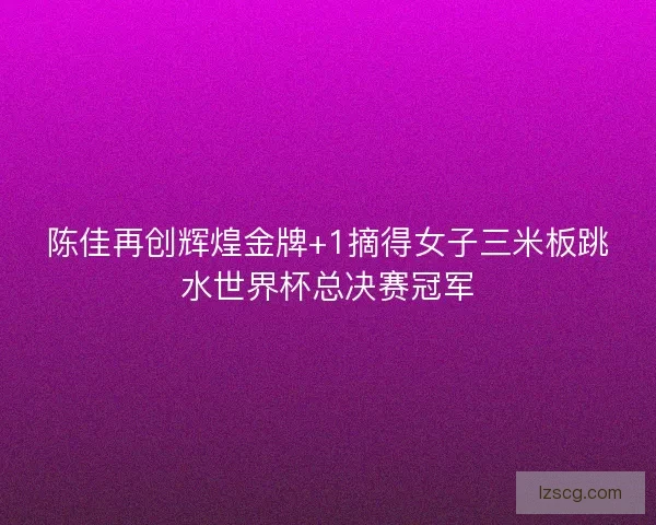 陈佳再创辉煌金牌+1摘得女子三米板跳水世界杯总决赛冠军
