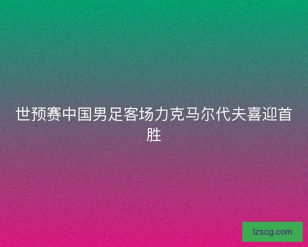 世预赛中国男足客场力克马尔代夫喜迎首胜