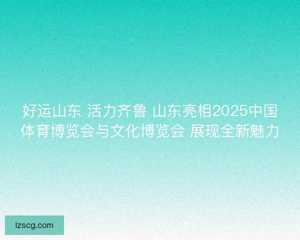 好运山东 活力齐鲁 山东亮相2025中国体育博览会与文化博览会 展现全新魅力