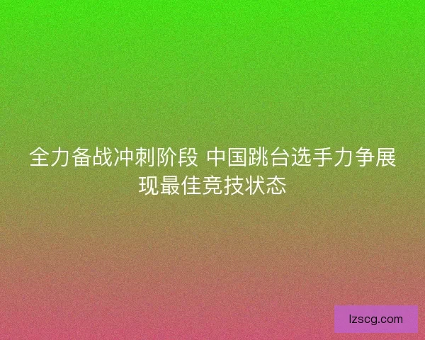 全力备战冲刺阶段 中国跳台选手力争展现最佳竞技状态