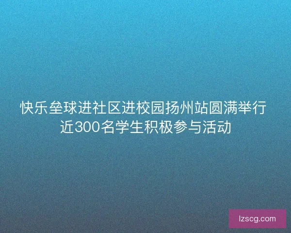 快乐垒球进社区进校园扬州站圆满举行 近300名学生积极参与活动