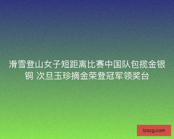 滑雪登山女子短距离比赛中国队包揽金银铜 次旦玉珍摘金荣登冠军领奖台