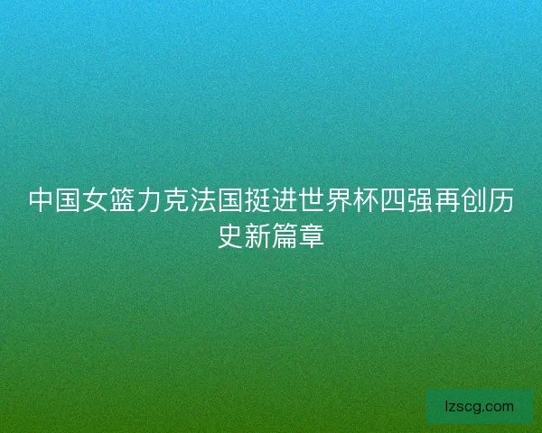 中国女篮力克法国挺进世界杯四强再创历史新篇章