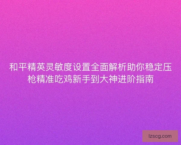 和平精英灵敏度设置全面解析助你稳定压枪精准吃鸡新手到大神进阶指南