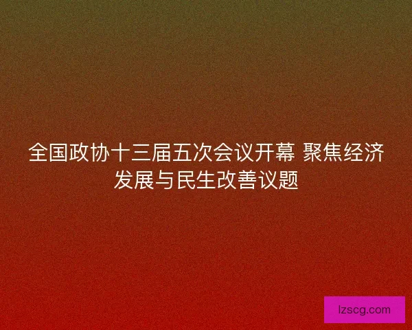 全国政协十三届五次会议开幕 聚焦经济发展与民生改善议题