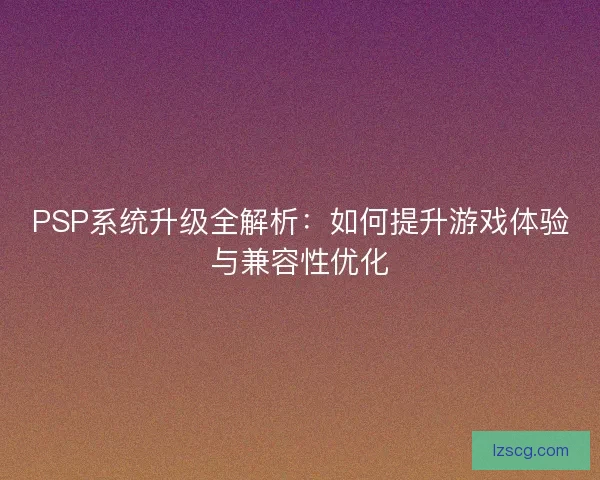 PSP系统升级全解析：如何提升游戏体验与兼容性优化