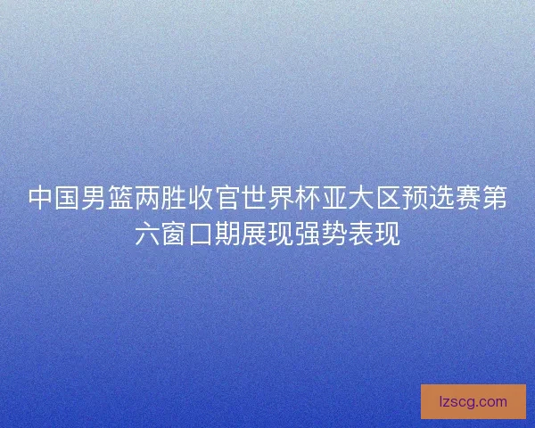 中国男篮两胜收官世界杯亚大区预选赛第六窗口期展现强势表现 中国男篮两胜收官世界杯亚大区预选赛第六窗口期展现强势表现