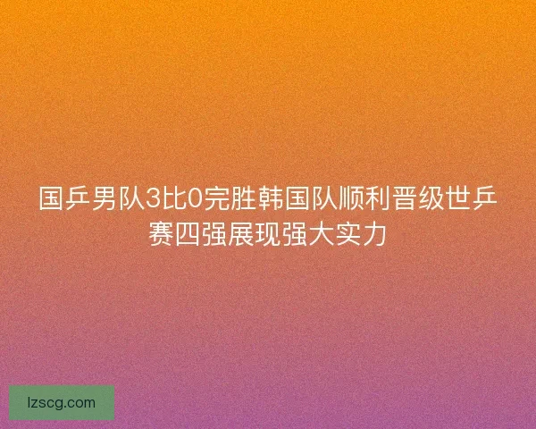 国乒男队3比0完胜韩国队顺利晋级世乒赛四强展现强大实力