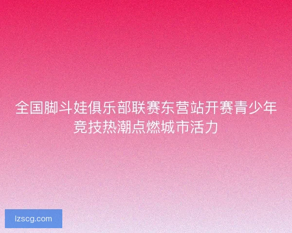 全国脚斗娃俱乐部联赛东营站开赛青少年竞技热潮点燃城市活力