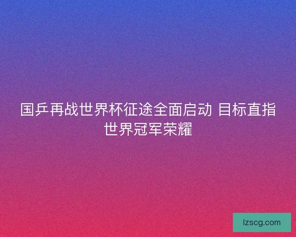 国乒再战世界杯征途全面启动 目标直指世界冠军荣耀 国乒再战世界杯征途全面启动 目标直指世界冠军荣耀