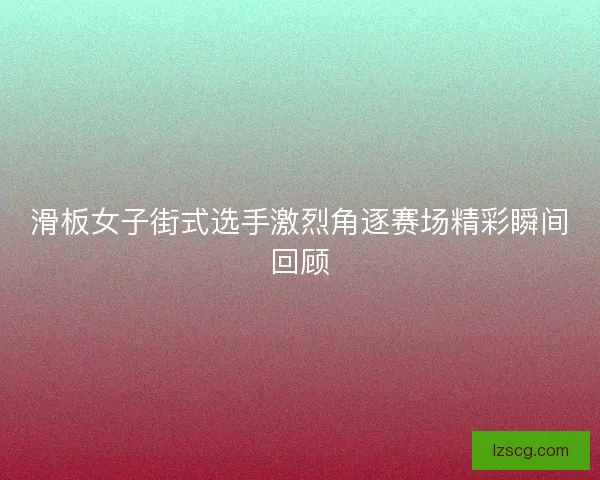 滑板女子街式选手激烈角逐赛场精彩瞬间回顾