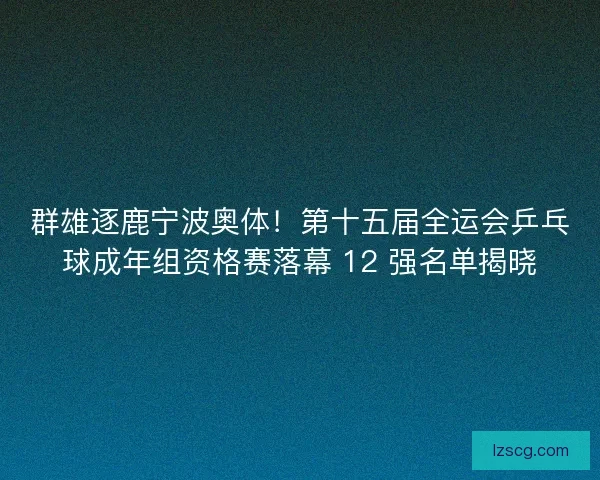 群雄逐鹿宁波奥体！第十五届全运会乒乓球成年组资格赛落幕 12 强名单揭晓