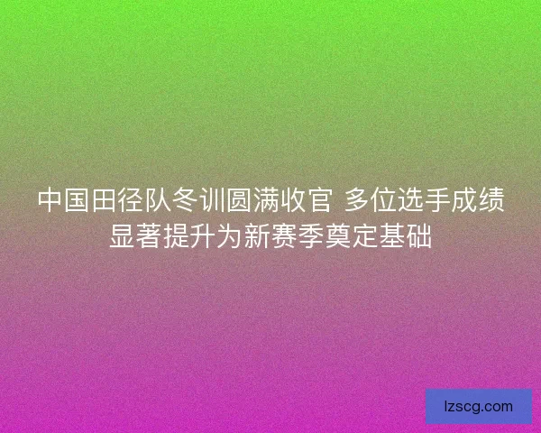 中国田径队冬训圆满收官 多位选手成绩显著提升为新赛季奠定基础