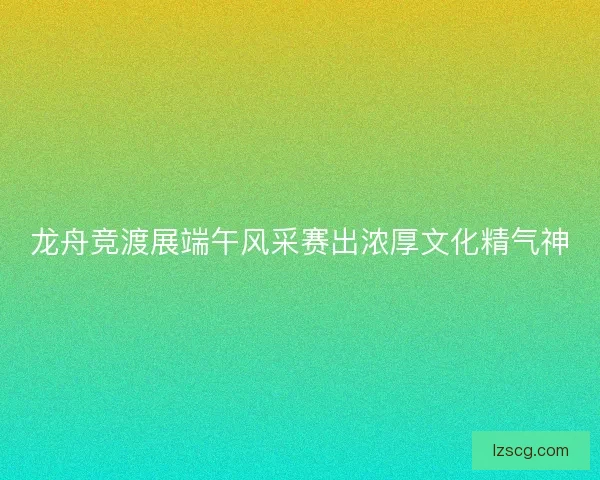 龙舟竞渡展端午风采赛出浓厚文化精气神 龙舟竞渡展端午风采赛出浓厚文化精气神