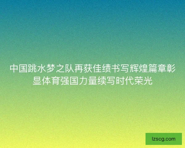中国跳水梦之队再获佳绩书写辉煌篇章彰显体育强国力量续写时代荣光