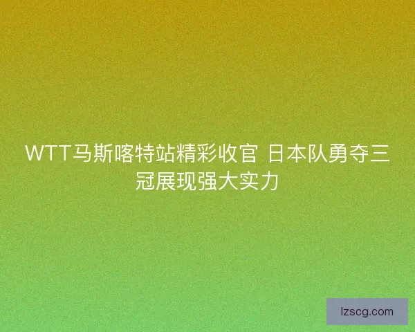 WTT马斯喀特站精彩收官 日本队勇夺三冠展现强大实力