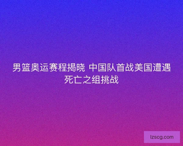 男篮奥运赛程揭晓 中国队首战美国遭遇死亡之组挑战